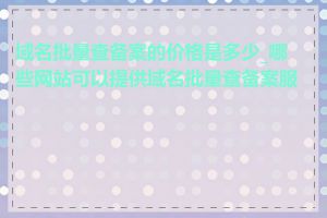 域名批量查备案的价格是多少_哪些网站可以提供域名批量查备案服务
