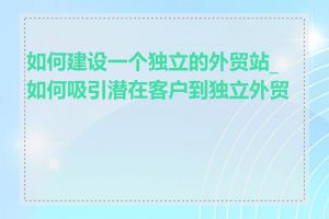 如何建设一个独立的外贸站_如何吸引潜在客户到独立外贸站