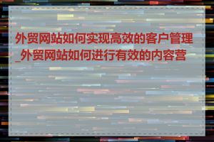 外贸网站如何实现高效的客户管理_外贸网站如何进行有效的内容营销