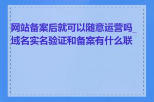 网站备案后就可以随意运营吗_域名实名验证和备案有什么联系