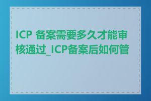 ICP 备案需要多久才能审核通过_ICP备案后如何管理