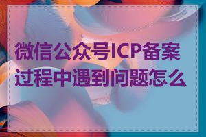 微信公众号ICP备案过程中遇到问题怎么办