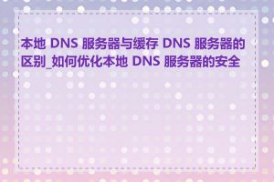 本地 DNS 服务器与缓存 DNS 服务器的区别_如何优化本地 DNS 服务器的安全性