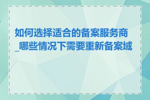 如何选择适合的备案服务商_哪些情况下需要重新备案域名
