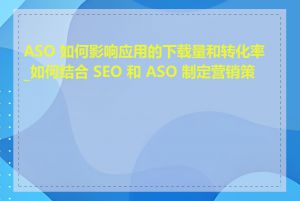 ASO 如何影响应用的下载量和转化率_如何结合 SEO 和 ASO 制定营销策略