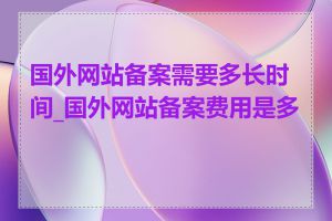 国外网站备案需要多长时间_国外网站备案费用是多少
