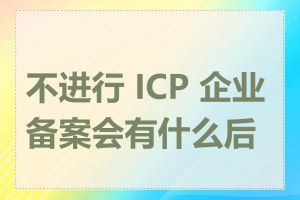 不进行 ICP 企业备案会有什么后果