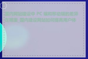 国内网站建设中 PC 端和移动端的差异在哪里_国内建设网站如何提高用户体验