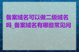 备案域名可以做二级域名吗_备案域名有哪些常见问题