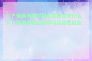 ICP 备案审核过程中需要注意什么_ICP 备案审核过程中可以查看进度吗