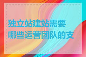 独立站建站需要哪些运营团队的支撑
