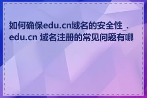 如何确保edu.cn域名的安全性_.edu.cn 域名注册的常见问题有哪些