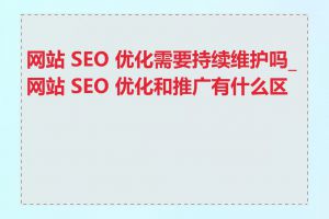 网站 SEO 优化需要持续维护吗_网站 SEO 优化和推广有什么区别