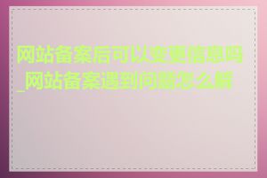 网站备案后可以变更信息吗_网站备案遇到问题怎么解决