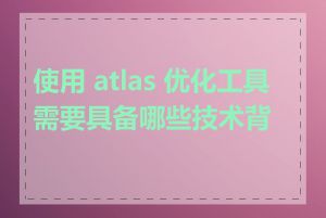 使用 atlas 优化工具需要具备哪些技术背景
