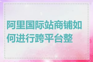 阿里国际站商铺如何进行跨平台整合
