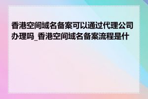 香港空间域名备案可以通过代理公司办理吗_香港空间域名备案流程是什么