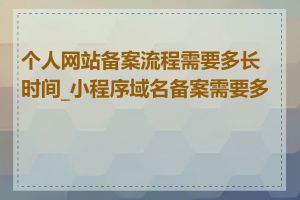 个人网站备案流程需要多长时间_小程序域名备案需要多久
