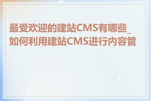 最受欢迎的建站CMS有哪些_如何利用建站CMS进行内容管理