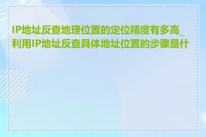 IP地址反查地理位置的定位精度有多高_利用IP地址反查具体地址位置的步骤是什么