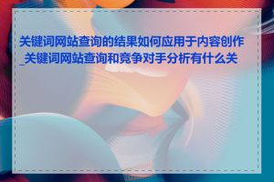 关键词网站查询的结果如何应用于内容创作_关键词网站查询和竞争对手分析有什么关系