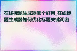 在线标题生成器哪个好用_在线标题生成器如何优化标题关键词密度