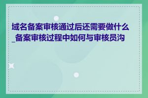 域名备案审核通过后还需要做什么_备案审核过程中如何与审核员沟通