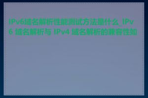 IPv6域名解析性能测试方法是什么_IPv6 域名解析与 IPv4 域名解析的兼容性如何