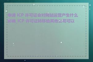 申请 ICP 许可证会对网站运营产生什么影响_ICP 许可证转移给其他公司可以吗