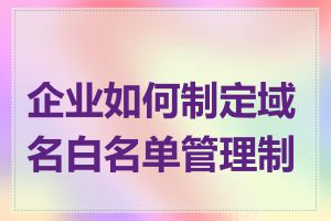 企业如何制定域名白名单管理制度