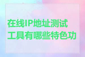 在线IP地址测试工具有哪些特色功能