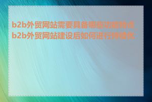 b2b外贸网站需要具备哪些功能特点_b2b外贸网站建设后如何进行持续优化