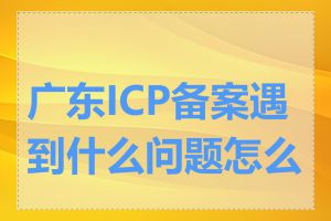 广东ICP备案遇到什么问题怎么办