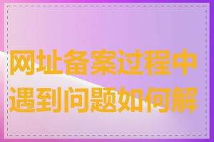 网址备案过程中遇到问题如何解决