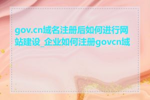 gov.cn域名注册后如何进行网站建设_企业如何注册govcn域名