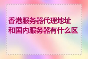 香港服务器代理地址和国内服务器有什么区别