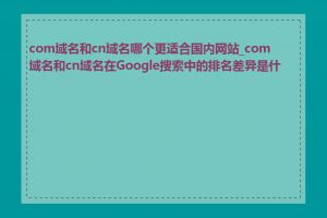 com域名和cn域名哪个更适合国内网站_com域名和cn域名在Google搜索中的排名差异是什么
