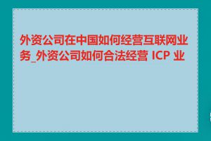 外资公司在中国如何经营互联网业务_外资公司如何合法经营 ICP 业务