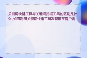 关键词快排工具与关键词挖掘工具的区别是什么_如何利用关键词快排工具发现潜在客户需求