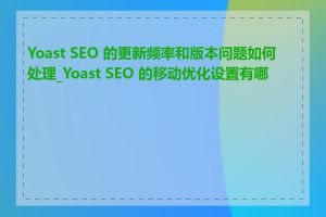 Yoast SEO 的更新频率和版本问题如何处理_Yoast SEO 的移动优化设置有哪些
