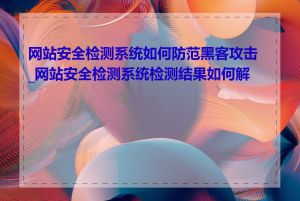 网站安全检测系统如何防范黑客攻击_网站安全检测系统检测结果如何解读