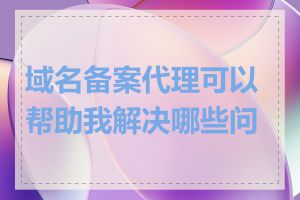 域名备案代理可以帮助我解决哪些问题