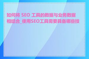 如何将 SEO 工具的数据与业务数据相结合_使用SEO工具需要具备哪些技能