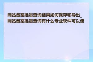 网站备案批量查询结果如何保存和导出_网站备案批量查询有什么专业软件可以使用