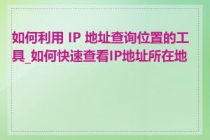 如何利用 IP 地址查询位置的工具_如何快速查看IP地址所在地区