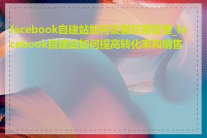 facebook自建站如何设置权限管理_facebook自建站如何提高转化率和销售额
