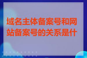 域名主体备案号和网站备案号的关系是什么