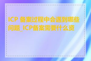 ICP 备案过程中会遇到哪些问题_ICP备案需要什么资料