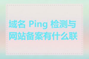 域名 Ping 检测与网站备案有什么联系