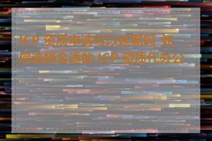 ICP 资质申请可以延期吗_如何选择合适的 ICP 资质代办公司